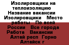 Изолировщики на теплоизоляцию › Название вакансии ­ Изолировщики › Место работы ­ По всей России - Все города Работа » Вакансии   . Алтай респ.,Горно-Алтайск г.